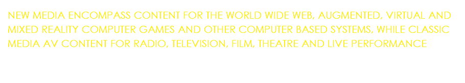 NEW MEDIA ENCOMPASS CONTENT FOR THE WORLD WIDE WEB, AUGMENTED, VIRTUAL AND MIXED REALITY COMPUTER GAMES AND OTHER COMPUTER BASED SYSTEMS, WHILE CLASSIC MEDIA AV CONTENT FOR RADIO, TELEVISION, FILM, THEATRE AND LIVE PERFORMANCE