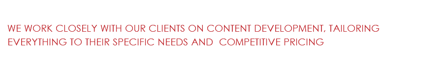  WE WORK CLOSELY WITH OUR CLIENTS ON CONTENT DEVELOPMENT, TAILORING EVERYTHING TO THEIR SPECIFIC NEEDS AND COMPETITIVE PRICING