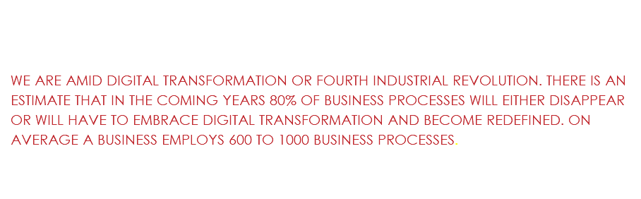  WE ARE AMID DIGITAL TRANSFORMATION OR FOURTH INDUSTRIAL REVOLUTION. THERE IS AN ESTIMATE THAT IN THE COMING YEARS 80% OF BUSINESS PROCESSES WILL EITHER DISAPPEAR OR WILL HAVE TO EMBRACE DIGITAL TRANSFORMATION AND BECOME REDEFINED. ON AVERAGE A BUSINESS EMPLOYS 600 TO 1000 BUSINESS PROCESSES.