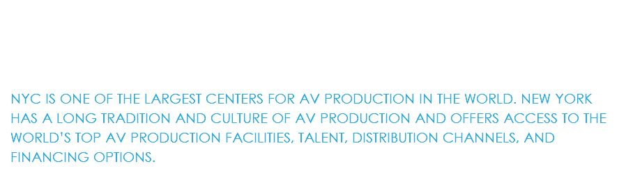  NYC IS ONE OF THE LARGEST CENTERS FOR AV PRODUCTION IN THE WORLD. NEW YORK HAS A LONG TRADITION AND CULTURE OF AV PRODUCTION AND OFFERS ACCESS TO THE WORLD’S TOP AV PRODUCTION FACILITIES, TALENT, DISTRIBUTION CHANNELS, AND FINANCING OPTIONS.